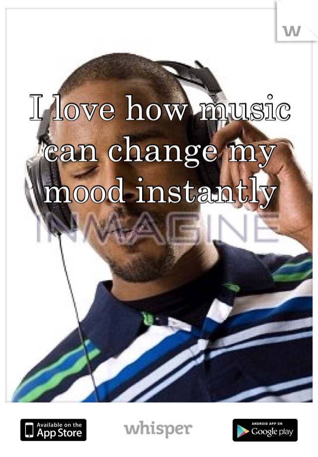 I love how music can change my mood instantly