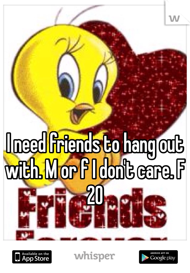 I need friends to hang out with. M or f I don't care. F 20 