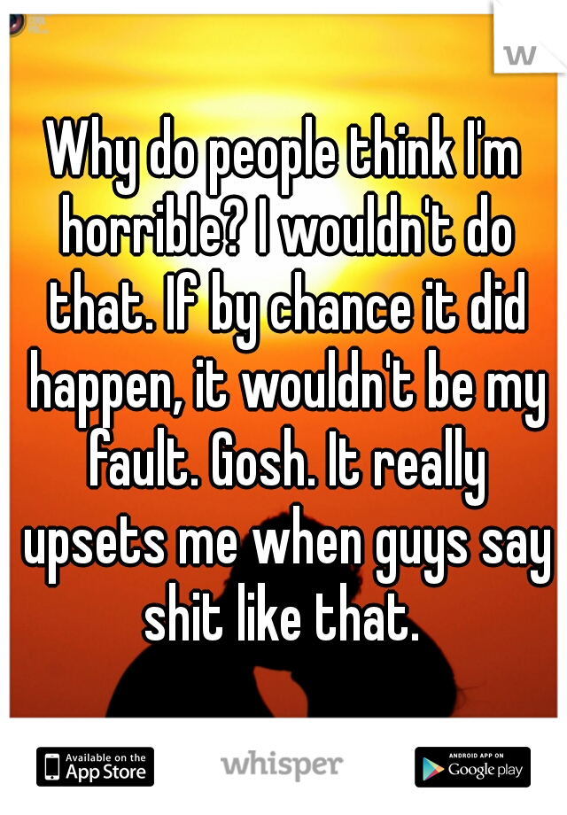 Why do people think I'm horrible? I wouldn't do that. If by chance it did happen, it wouldn't be my fault. Gosh. It really upsets me when guys say shit like that. 