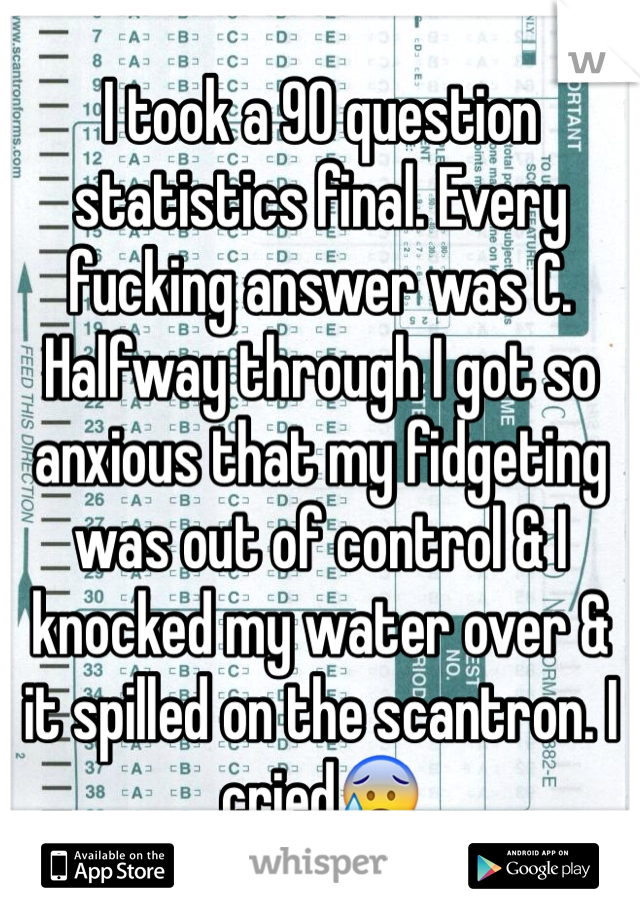 I took a 90 question statistics final. Every fucking answer was C. Halfway through I got so anxious that my fidgeting was out of control & I knocked my water over & it spilled on the scantron. I cried😰