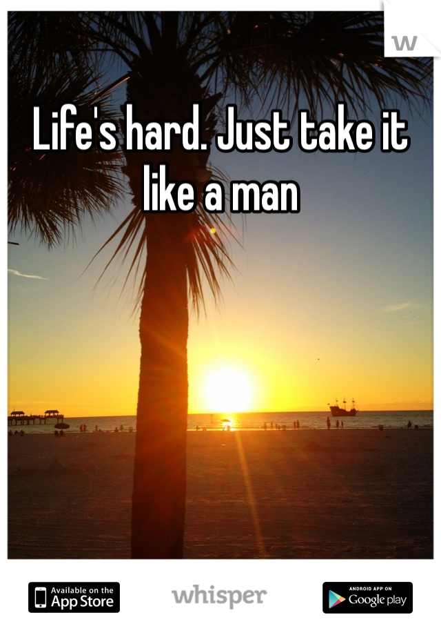 Life's hard. Just take it like a man 
