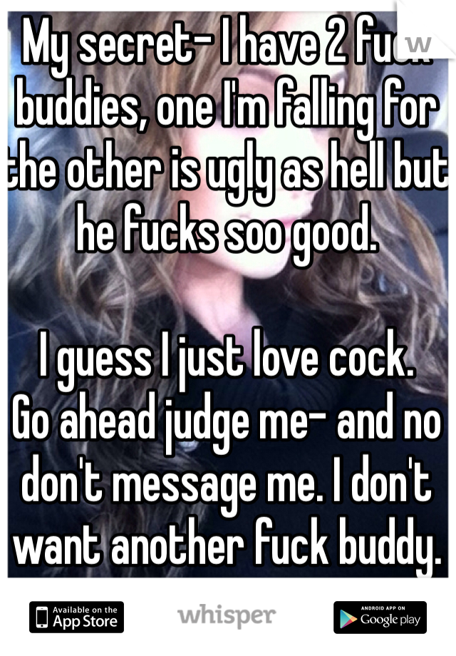 My secret- I have 2 fuck buddies, one I'm falling for the other is ugly as hell but he fucks soo good.

I guess I just love cock.
Go ahead judge me- and no don't message me. I don't want another fuck buddy.