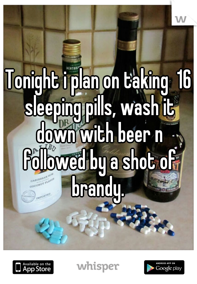 Tonight i plan on taking  16 sleeping pills, wash it down with beer n followed by a shot of brandy. 
