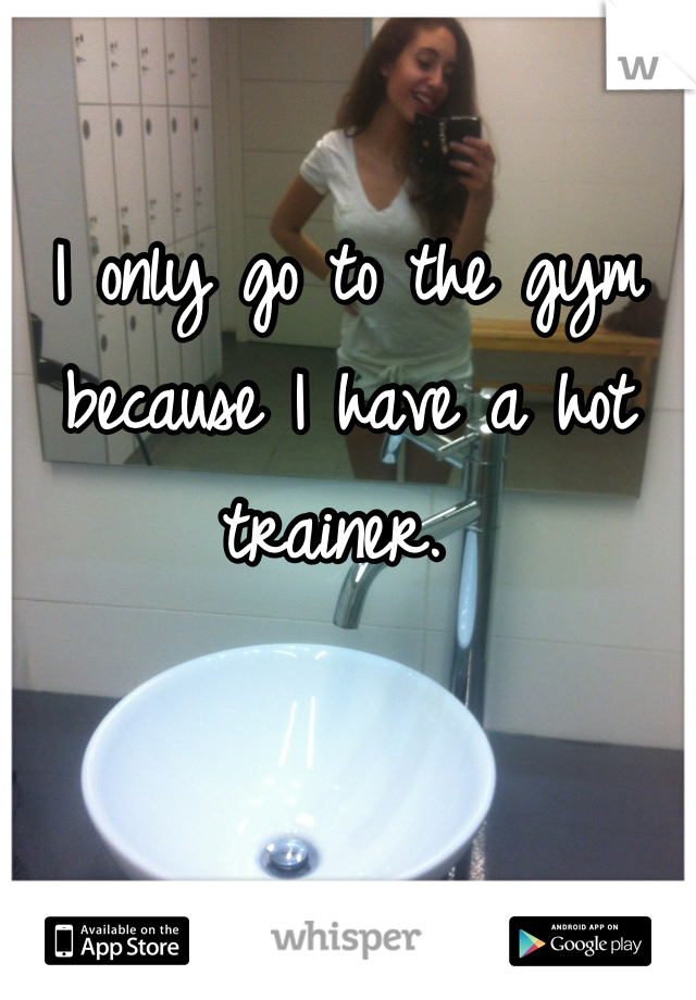 I only go to the gym because I have a hot trainer. 