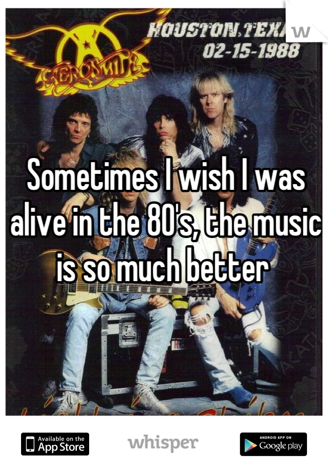 Sometimes I wish I was alive in the 80's, the music is so much better 