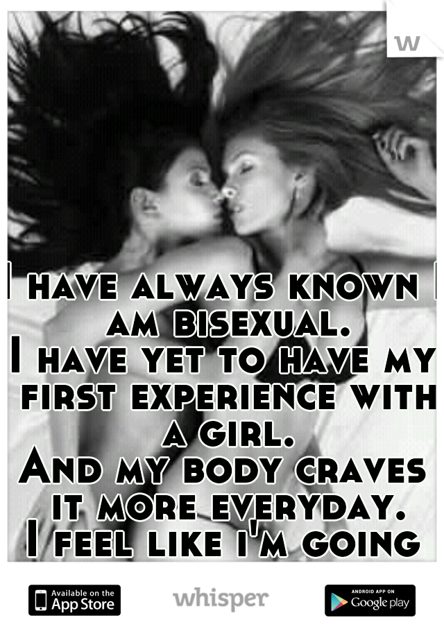 I have always known I am bisexual.
I have yet to have my first experience with a girl.
And my body craves it more everyday.
I feel like i'm going crazy.