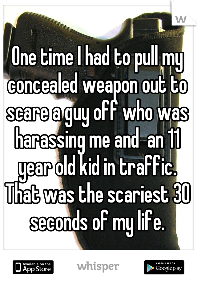 One time I had to pull my concealed weapon out to scare a guy off who was harassing me and  an 11 year old kid in traffic. That was the scariest 30 seconds of my life.