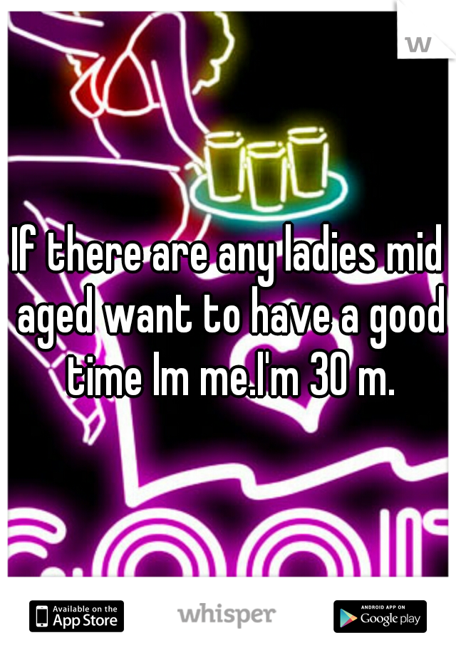 If there are any ladies mid aged want to have a good time Im me.I'm 30 m.