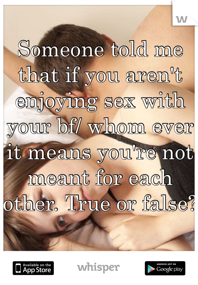 Someone told me that if you aren't enjoying sex with your bf/ whom ever it means you're not meant for each other. True or false?