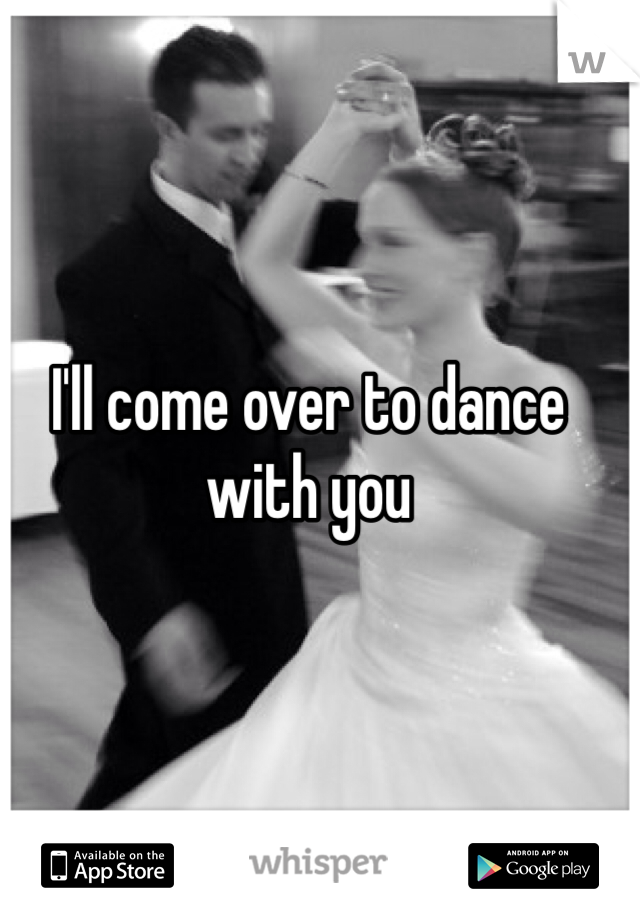 I'll come over to dance with you 