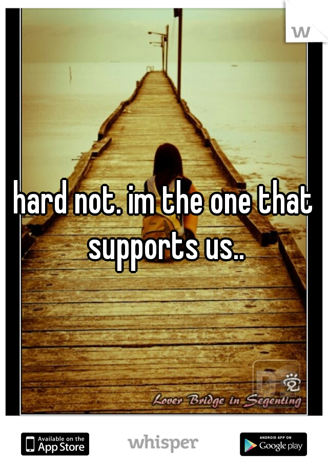 hard not. im the one that supports us..