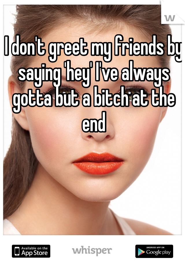 I don't greet my friends by saying 'hey' I've always gotta but a bitch at the end 