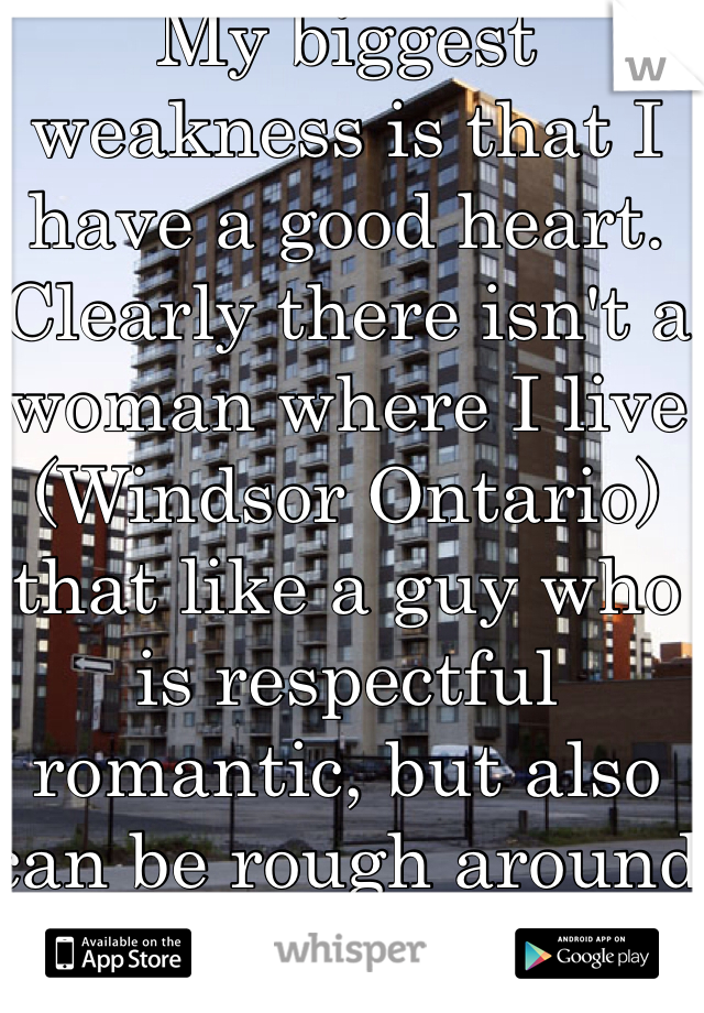 My biggest weakness is that I have a good heart.  Clearly there isn't a woman where I live (Windsor Ontario) that like a guy who is respectful romantic, but also can be rough around the edge time to time. 