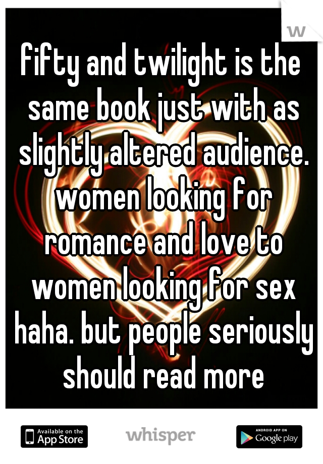 fifty and twilight is the same book just with as slightly altered audience. women looking for romance and love to women looking for sex haha. but people seriously should read more