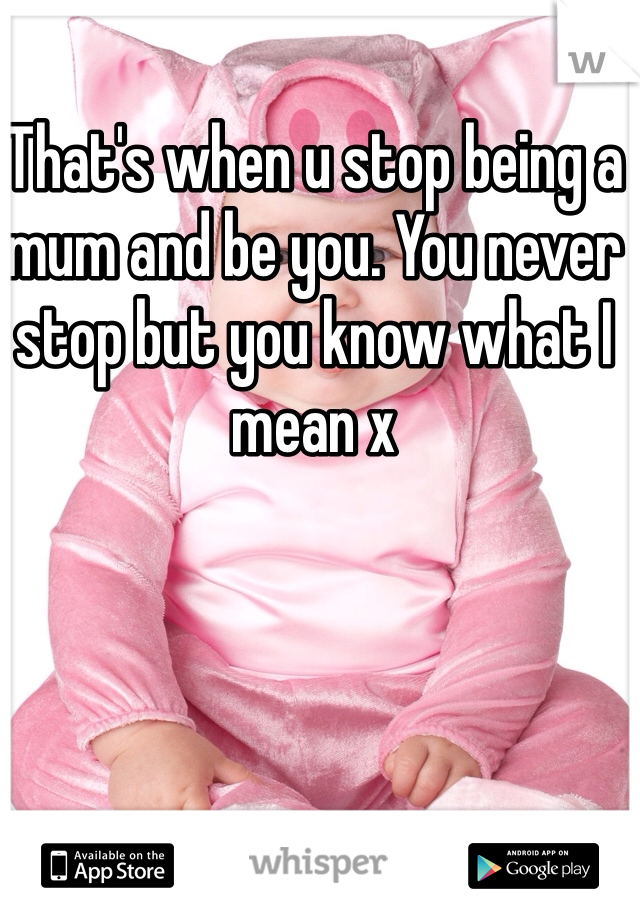 That's when u stop being a mum and be you. You never stop but you know what I mean x