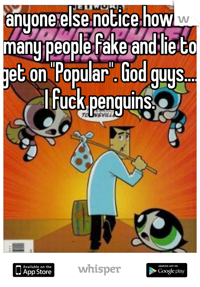 anyone else notice how SO many people fake and lie to get on "Popular". God guys....                I fuck penguins.  