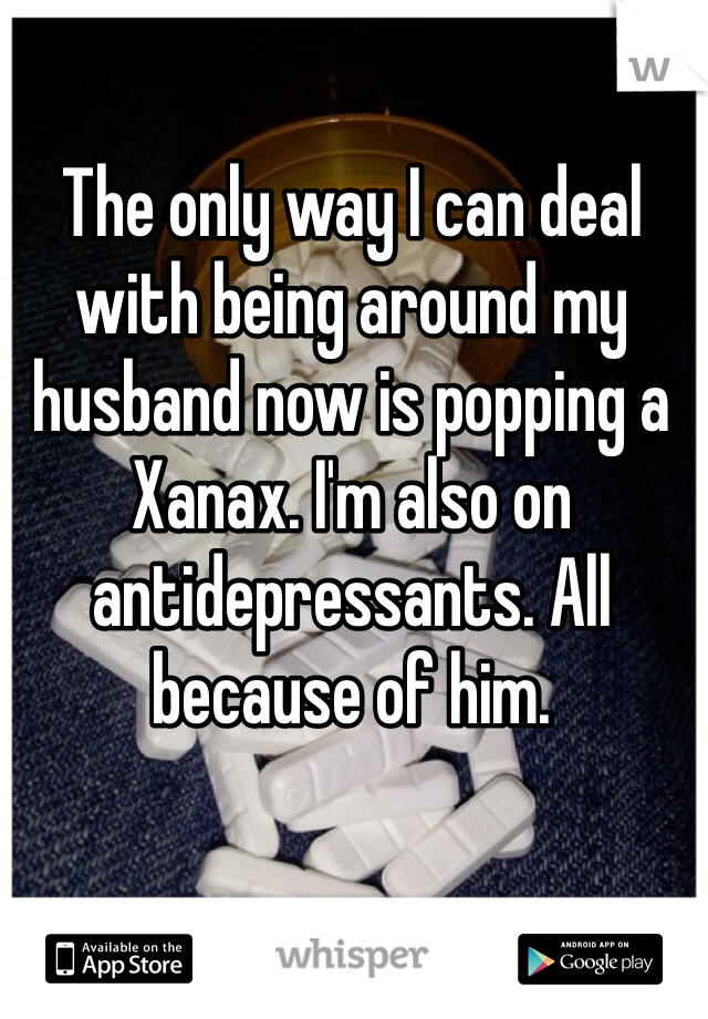 The only way I can deal with being around my husband now is popping a Xanax. I'm also on antidepressants. All because of him. 