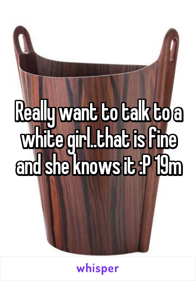 Really want to talk to a white girl..that is fine and she knows it :P 19m