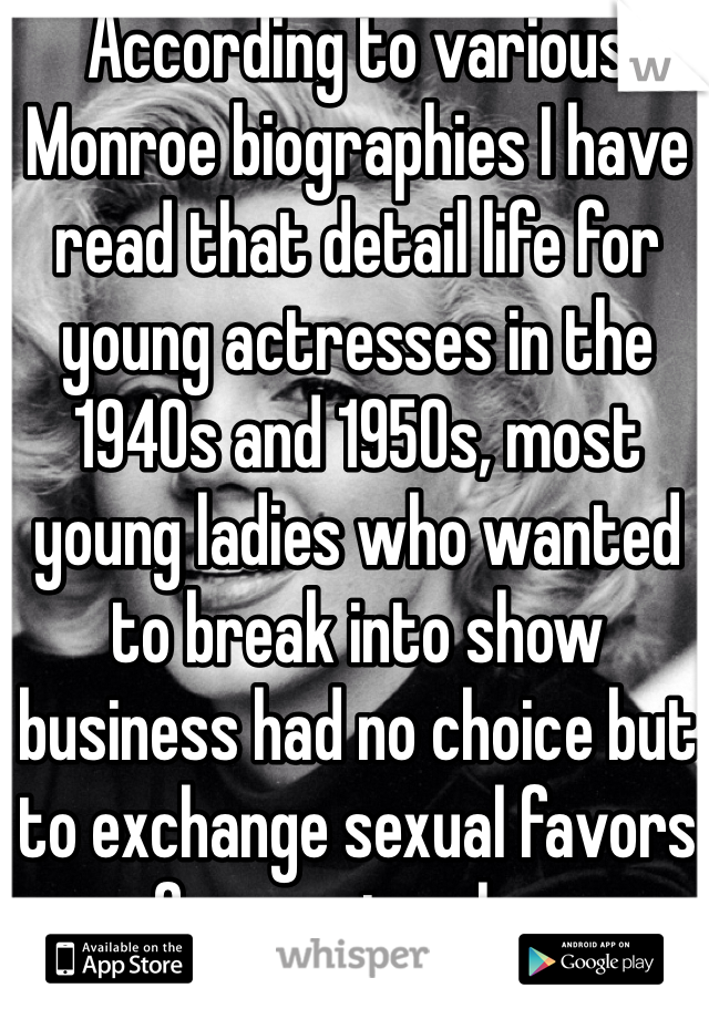 According to various Monroe biographies I have read that detail life for young actresses in the 1940s and 1950s, most young ladies who wanted to break into show business had no choice but to exchange sexual favors for movie roles.
