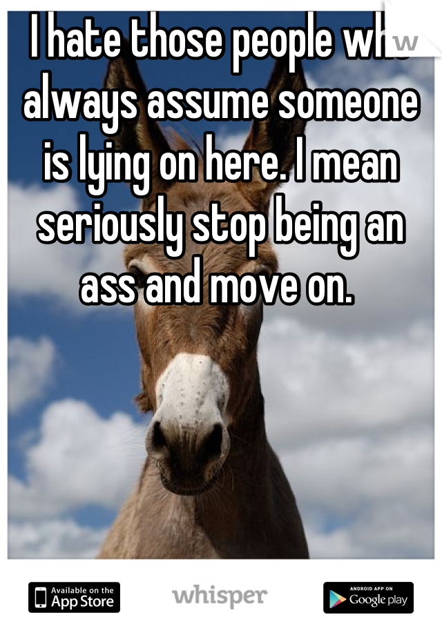 I hate those people who always assume someone is lying on here. I mean seriously stop being an ass and move on. 