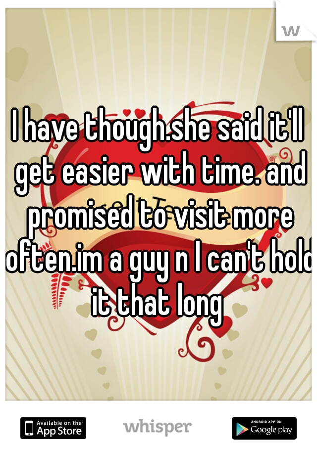 I have though.she said it'll get easier with time. and promised to visit more often.im a guy n I can't hold it that long 