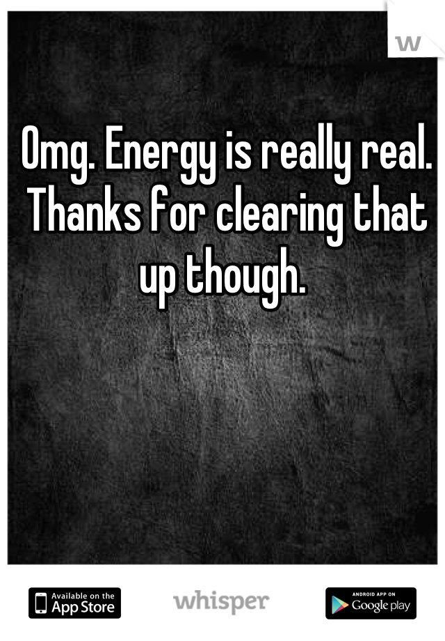 Omg. Energy is really real. Thanks for clearing that up though. 