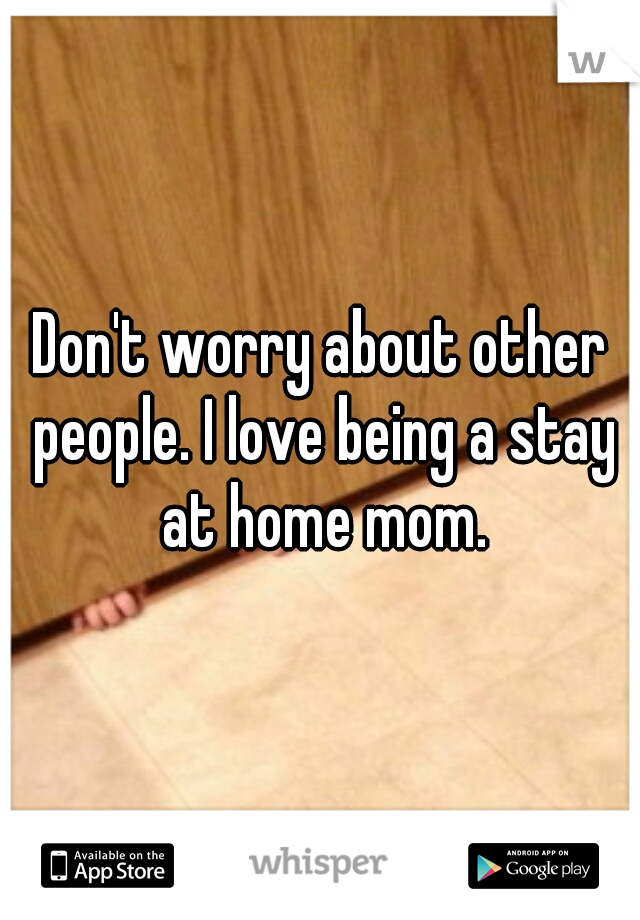 Don't worry about other people. I love being a stay at home mom.