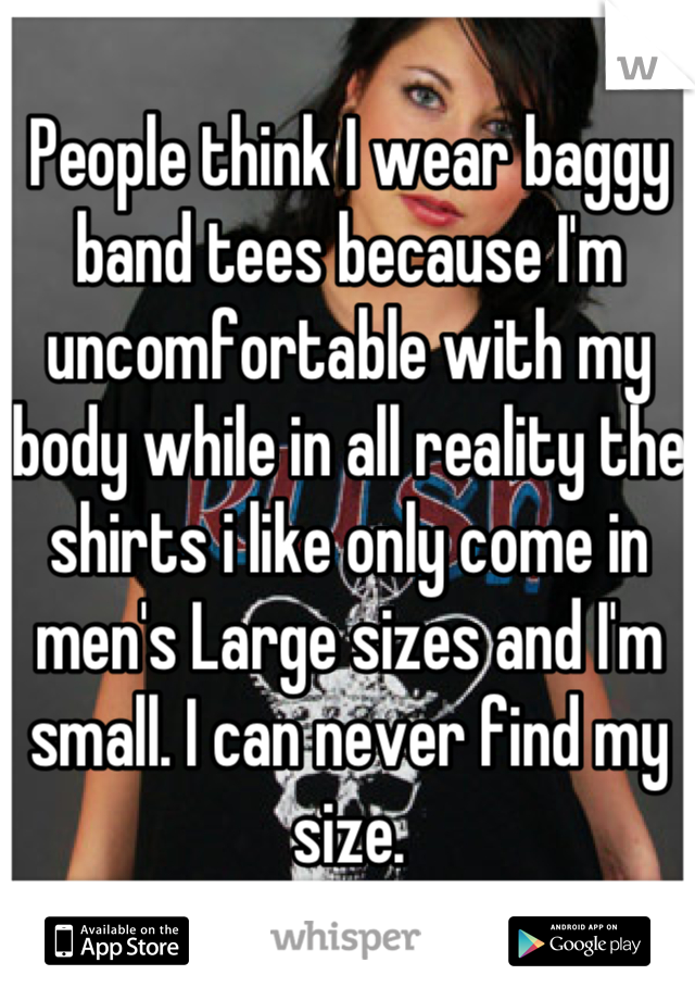 People think I wear baggy band tees because I'm uncomfortable with my body while in all reality the shirts i like only come in men's Large sizes and I'm small. I can never find my size.