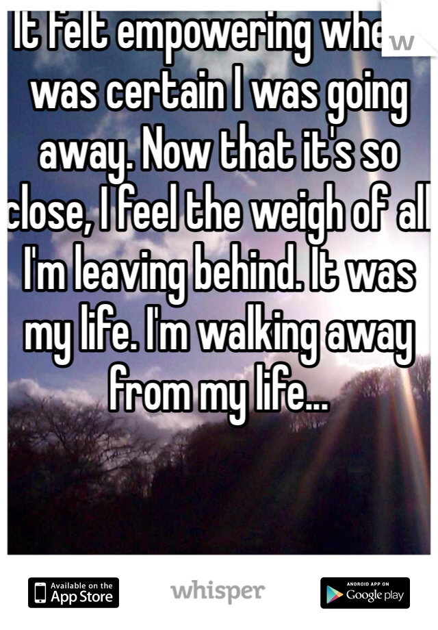 It felt empowering when I was certain I was going away. Now that it's so close, I feel the weigh of all I'm leaving behind. It was my life. I'm walking away from my life...