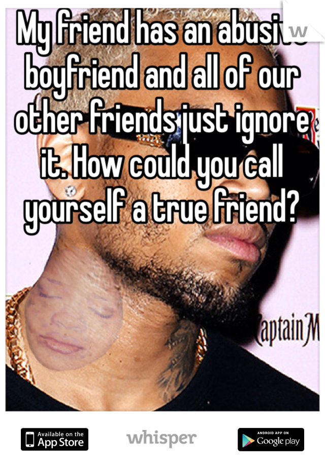 My friend has an abusive boyfriend and all of our other friends just ignore it. How could you call yourself a true friend?