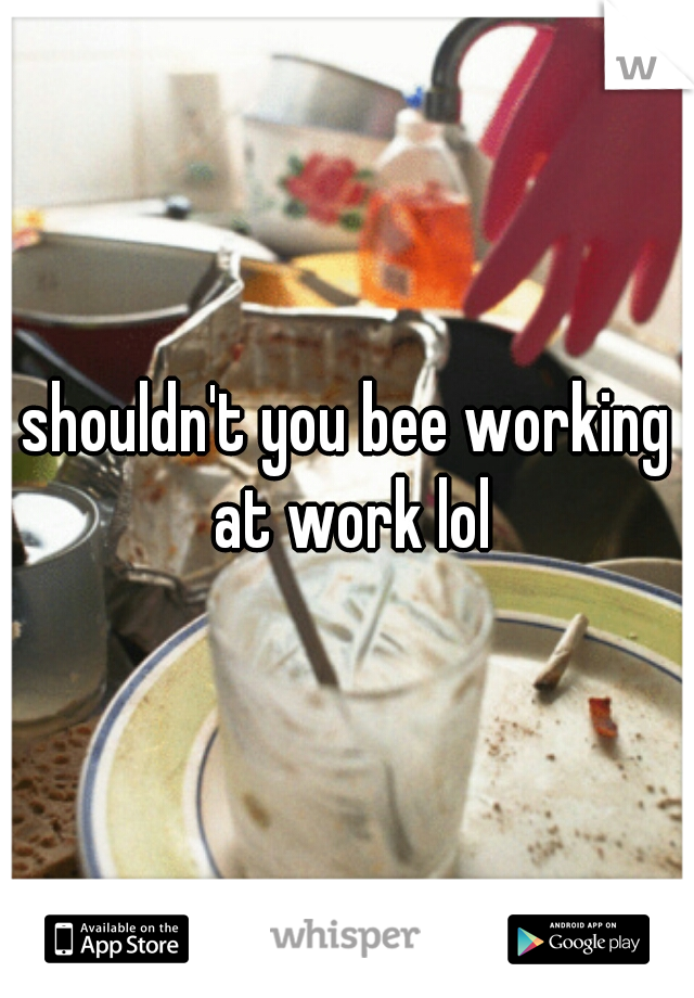 shouldn't you bee working at work lol