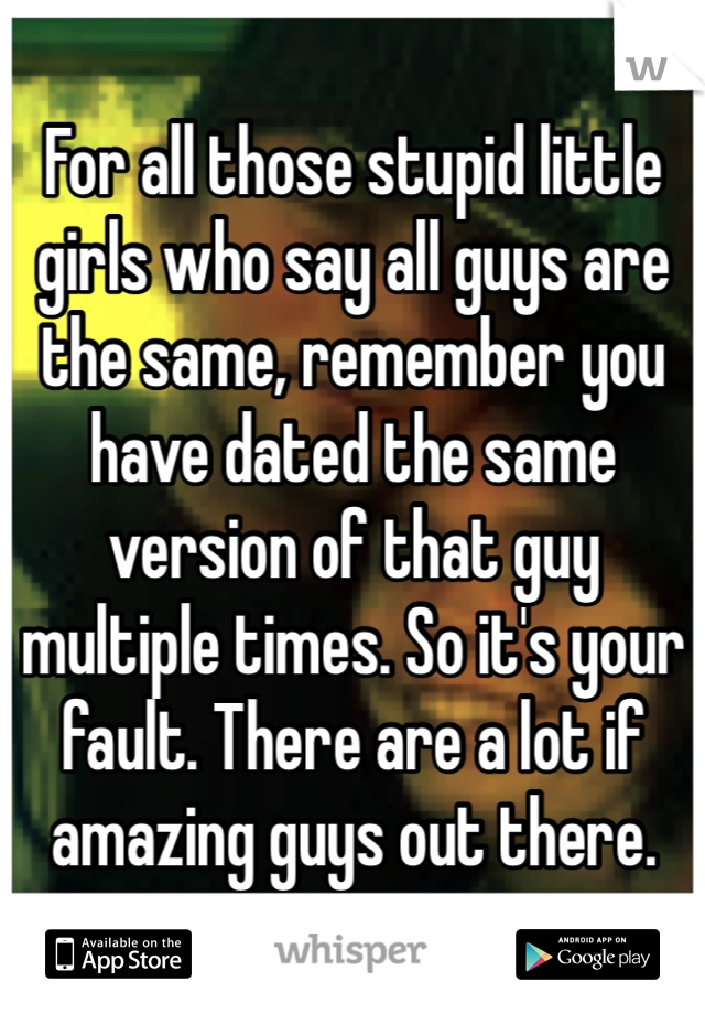 For all those stupid little girls who say all guys are the same, remember you have dated the same version of that guy multiple times. So it's your fault. There are a lot if amazing guys out there. 