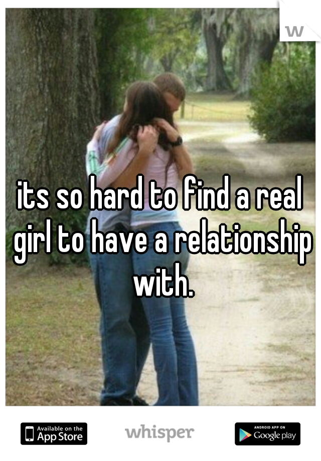 its so hard to find a real girl to have a relationship with.