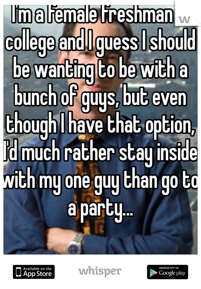 I'm a female freshman in college and I guess I should be wanting to be with a bunch of guys, but even though I have that option, I'd much rather stay inside with my one guy than go to a party... 