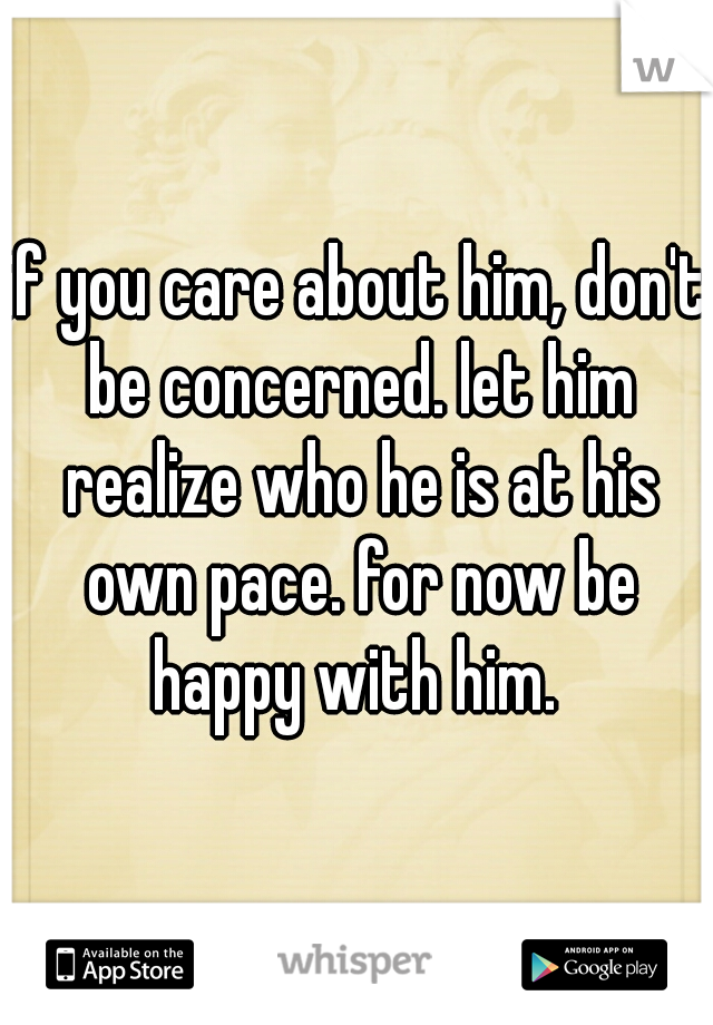 if you care about him, don't be concerned. let him realize who he is at his own pace. for now be happy with him. 