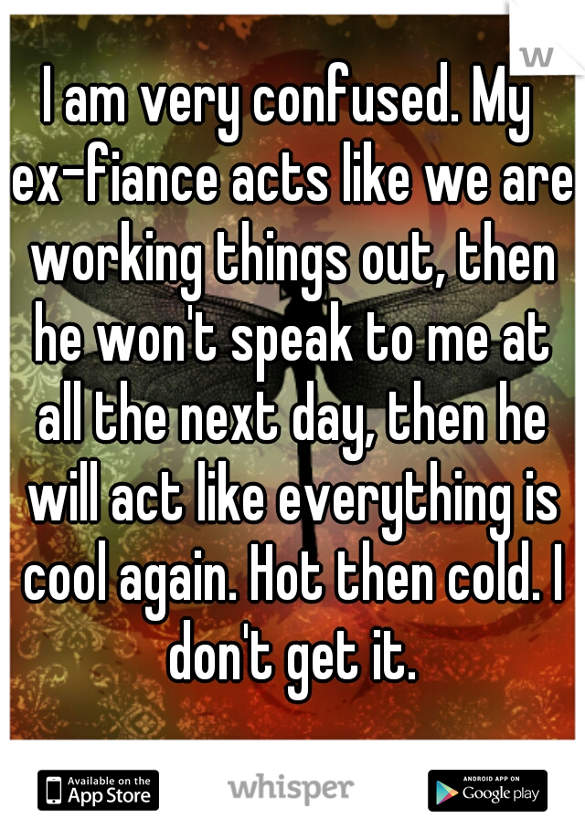I am very confused. My ex-fiance acts like we are working things out, then he won't speak to me at all the next day, then he will act like everything is cool again. Hot then cold. I don't get it.