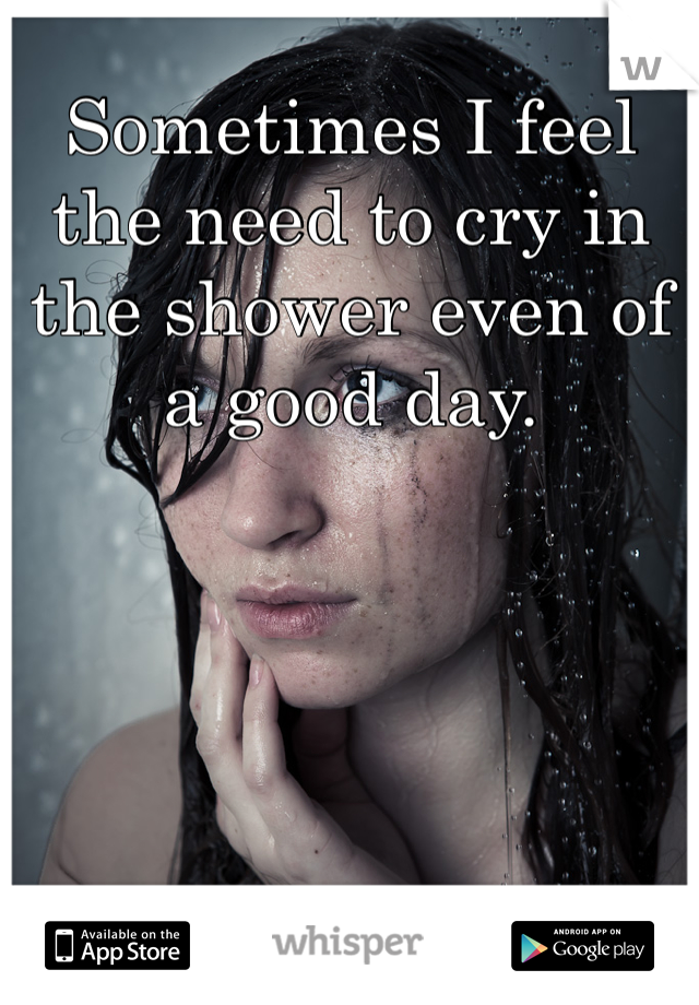 Sometimes I feel the need to cry in the shower even of a good day.