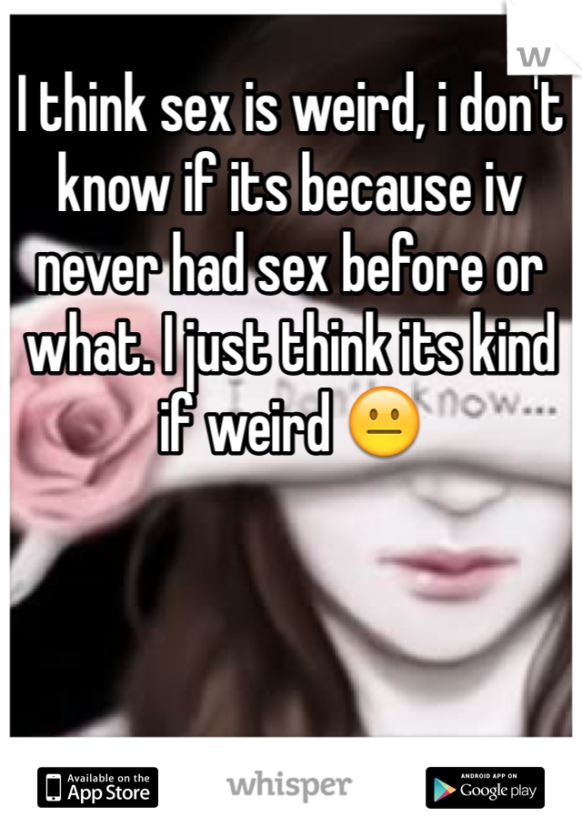 I think sex is weird, i don't know if its because iv never had sex before or what. I just think its kind if weird 😐