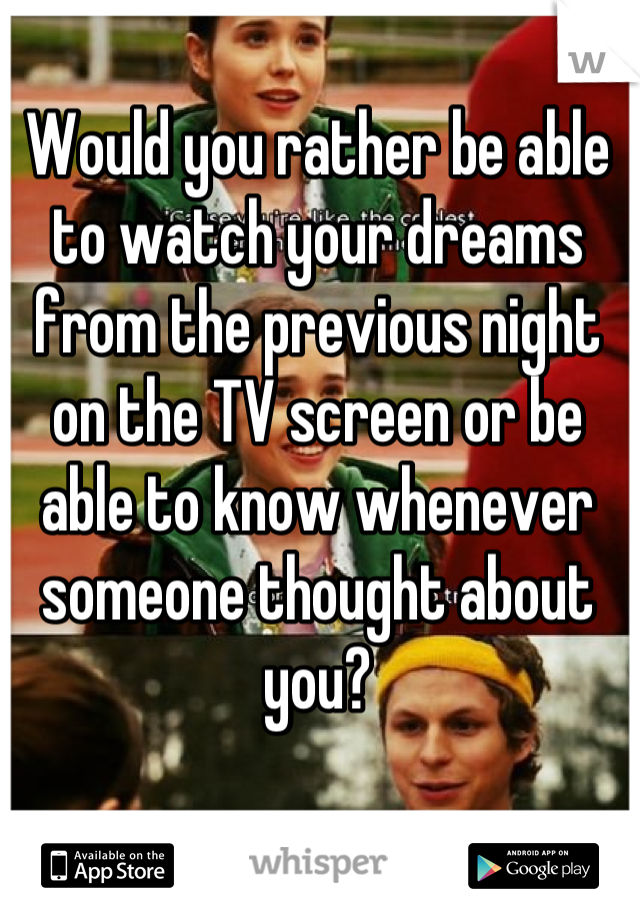 Would you rather be able to watch your dreams from the previous night on the TV screen or be able to know whenever someone thought about you?