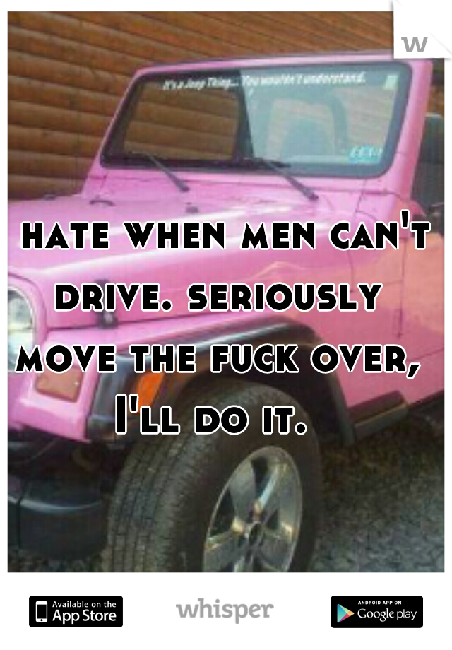 I hate when men can't drive. seriously move the fuck over, I'll do it. 