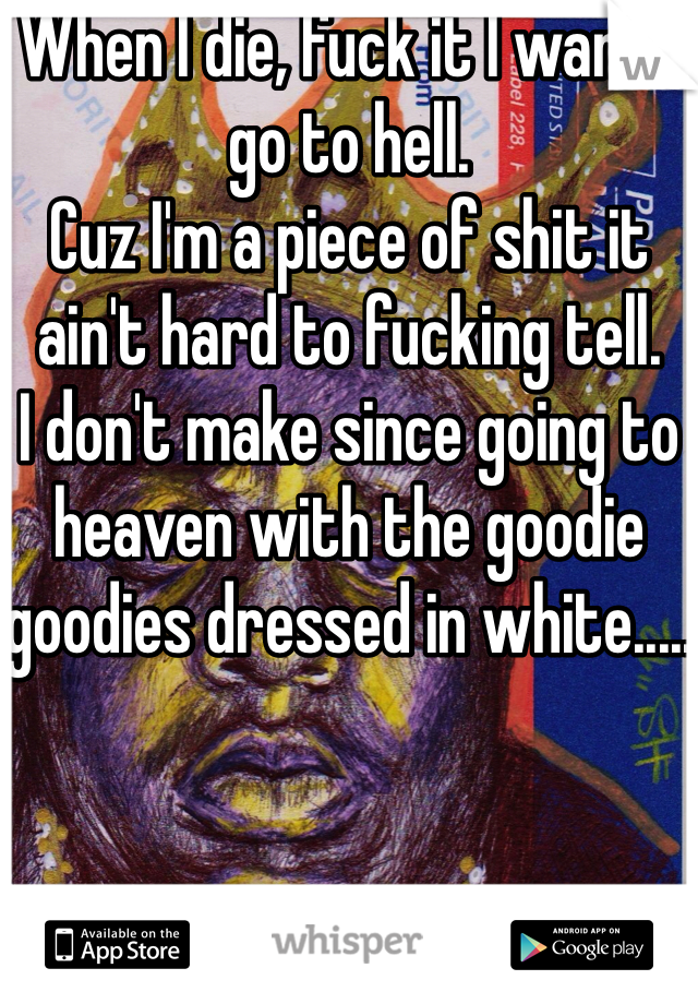 When I die, fuck it I wanna go to hell. 
Cuz I'm a piece of shit it ain't hard to fucking tell. 
I don't make since going to heaven with the goodie goodies dressed in white.....