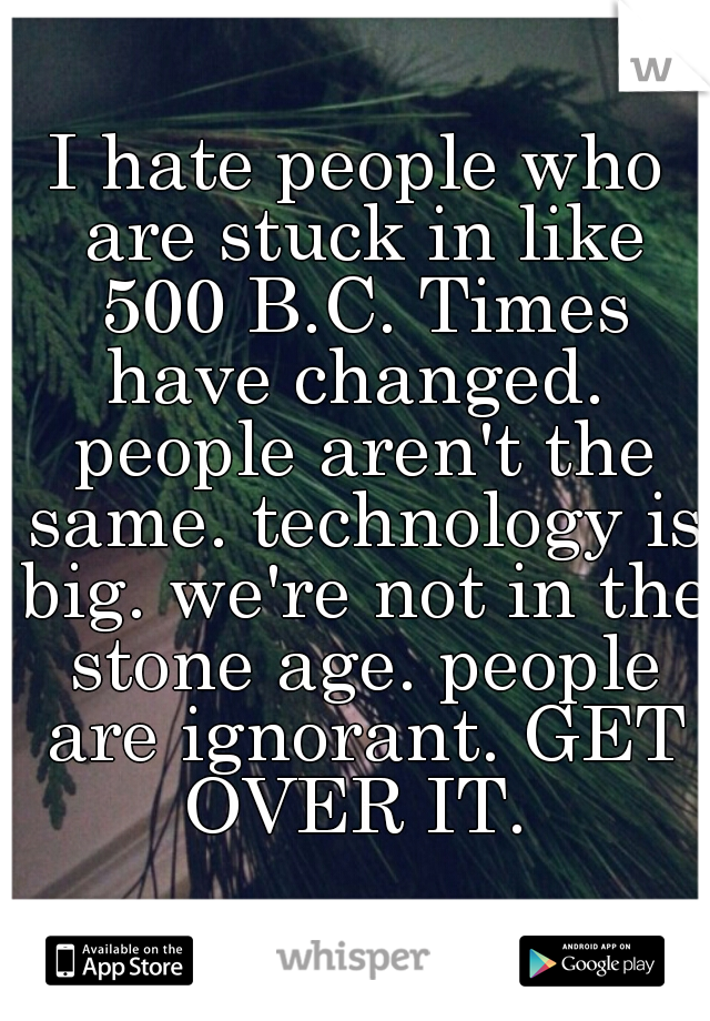 I hate people who are stuck in like 500 B.C. Times have changed.  people aren't the same. technology is big. we're not in the stone age. people are ignorant. GET OVER IT. 