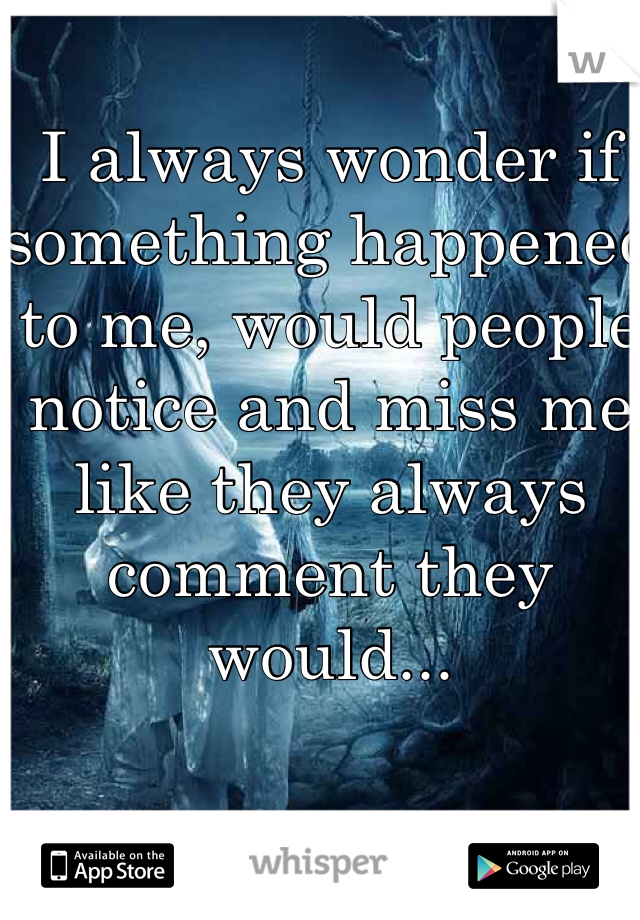 I always wonder if something happened to me, would people notice and miss me like they always comment they would...