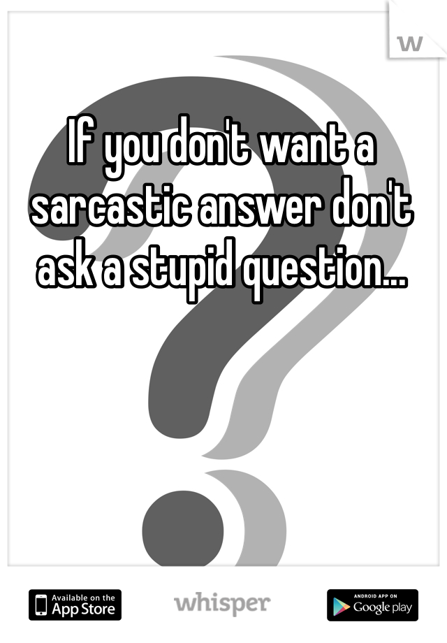 If you don't want a sarcastic answer don't ask a stupid question...