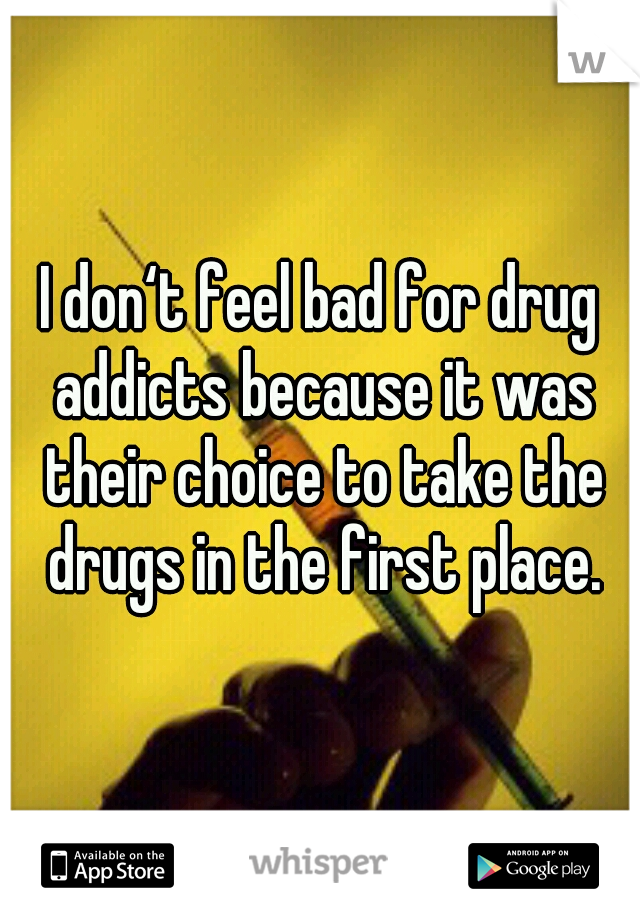 I don‘t feel bad for drug addicts because it was their choice to take the drugs in the first place.