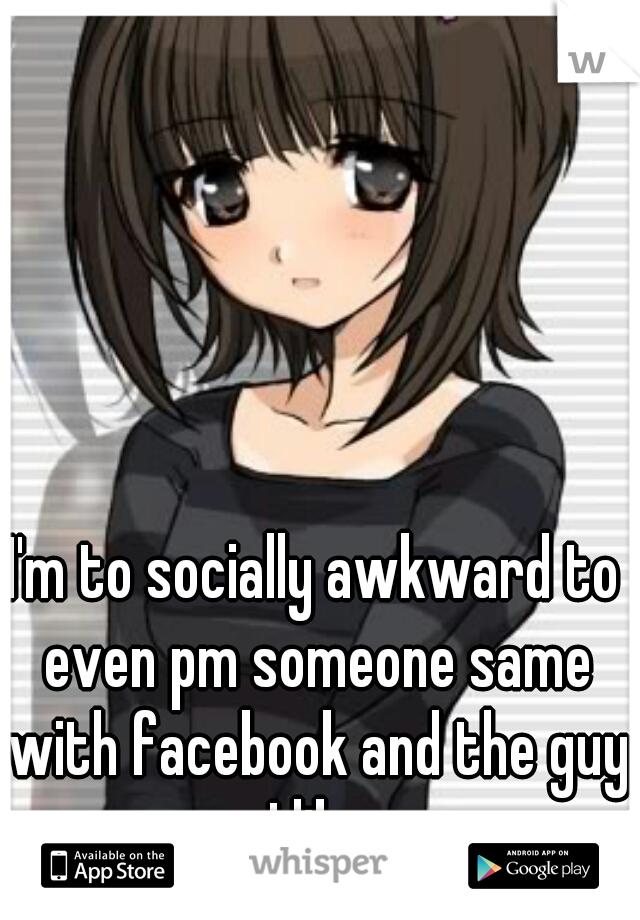 I'm to socially awkward to even pm someone same with facebook and the guy I like