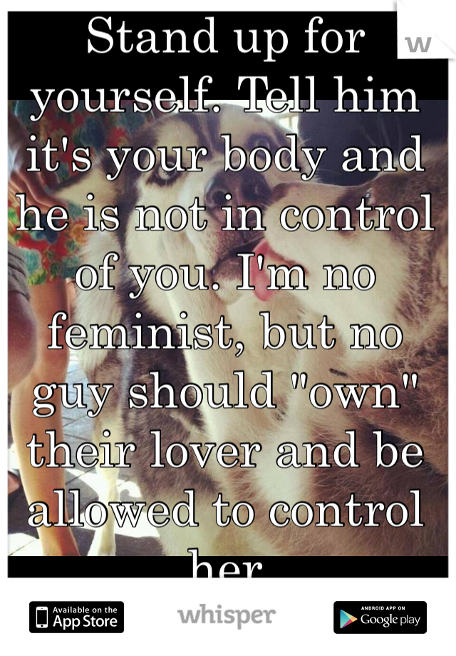 Stand up for yourself. Tell him it's your body and he is not in control of you. I'm no feminist, but no guy should "own" their lover and be allowed to control her