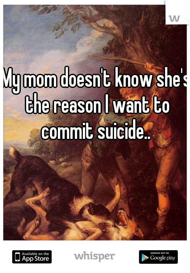My mom doesn't know she's the reason I want to commit suicide.. 