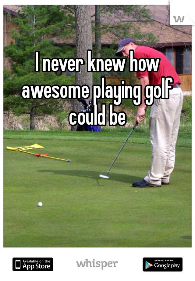 I never knew how awesome playing golf could be 