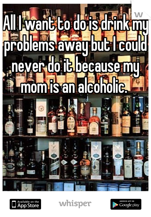 All I want to do is drink my problems away but I could never do it because my mom is an alcoholic. 